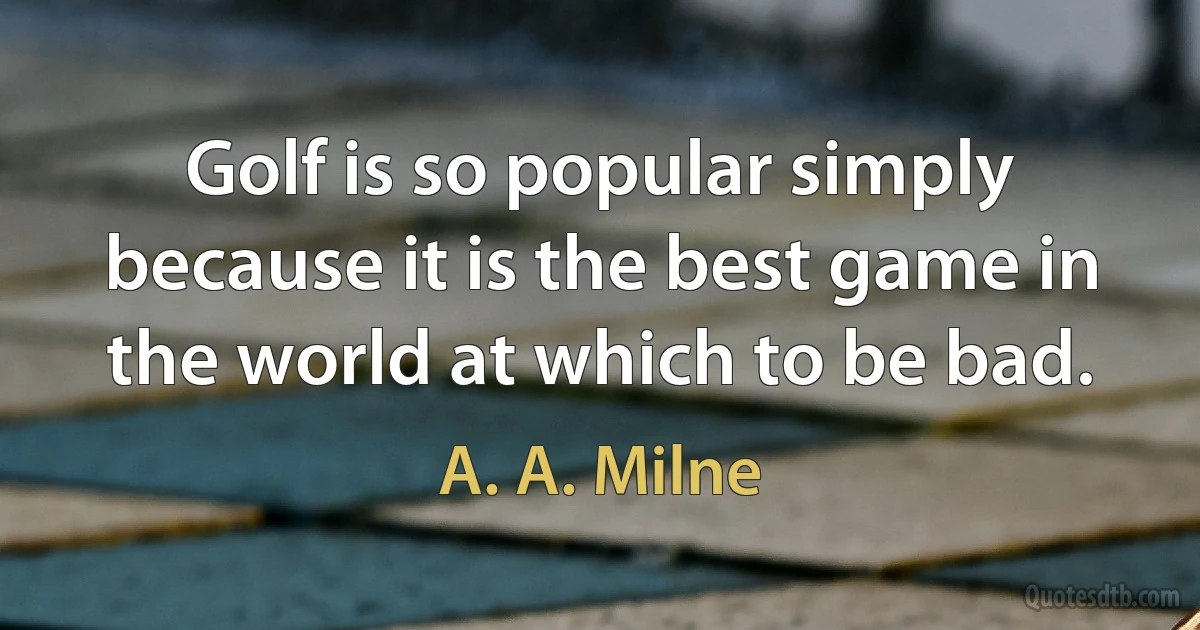 Golf is so popular simply because it is the best game in the world at which to be bad. (A. A. Milne)