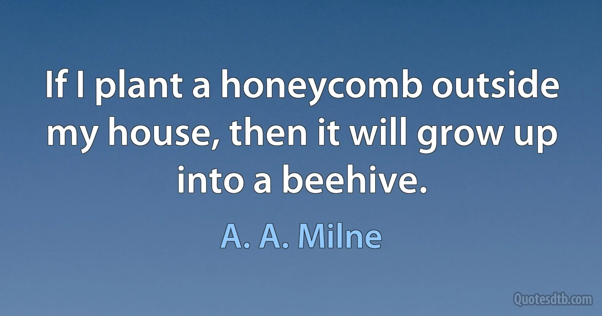 If I plant a honeycomb outside my house, then it will grow up into a beehive. (A. A. Milne)