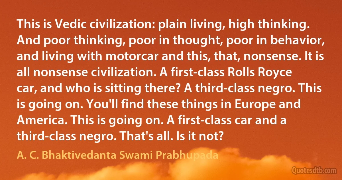 This is Vedic civilization: plain living, high thinking. And poor thinking, poor in thought, poor in behavior, and living with motorcar and this, that, nonsense. It is all nonsense civilization. A first-class Rolls Royce car, and who is sitting there? A third-class negro. This is going on. You'll find these things in Europe and America. This is going on. A first-class car and a third-class negro. That's all. Is it not? (A. C. Bhaktivedanta Swami Prabhupada)