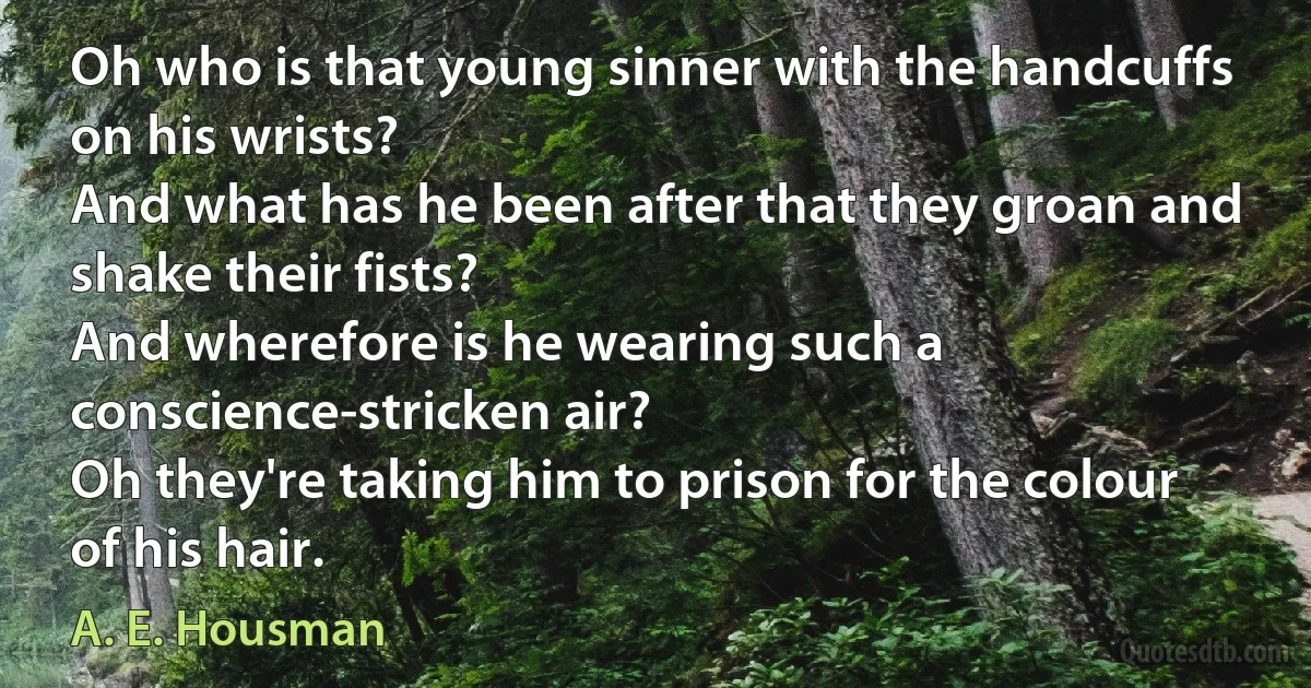 Oh who is that young sinner with the handcuffs on his wrists?
And what has he been after that they groan and shake their fists?
And wherefore is he wearing such a conscience-stricken air?
Oh they're taking him to prison for the colour of his hair. (A. E. Housman)