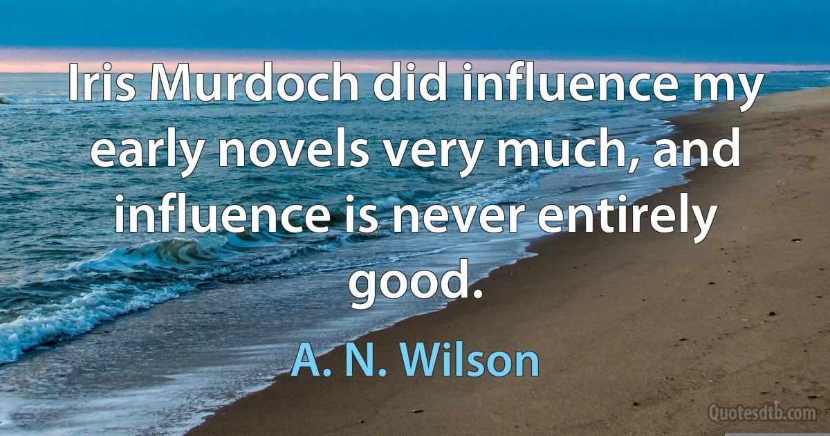 Iris Murdoch did influence my early novels very much, and influence is never entirely good. (A. N. Wilson)