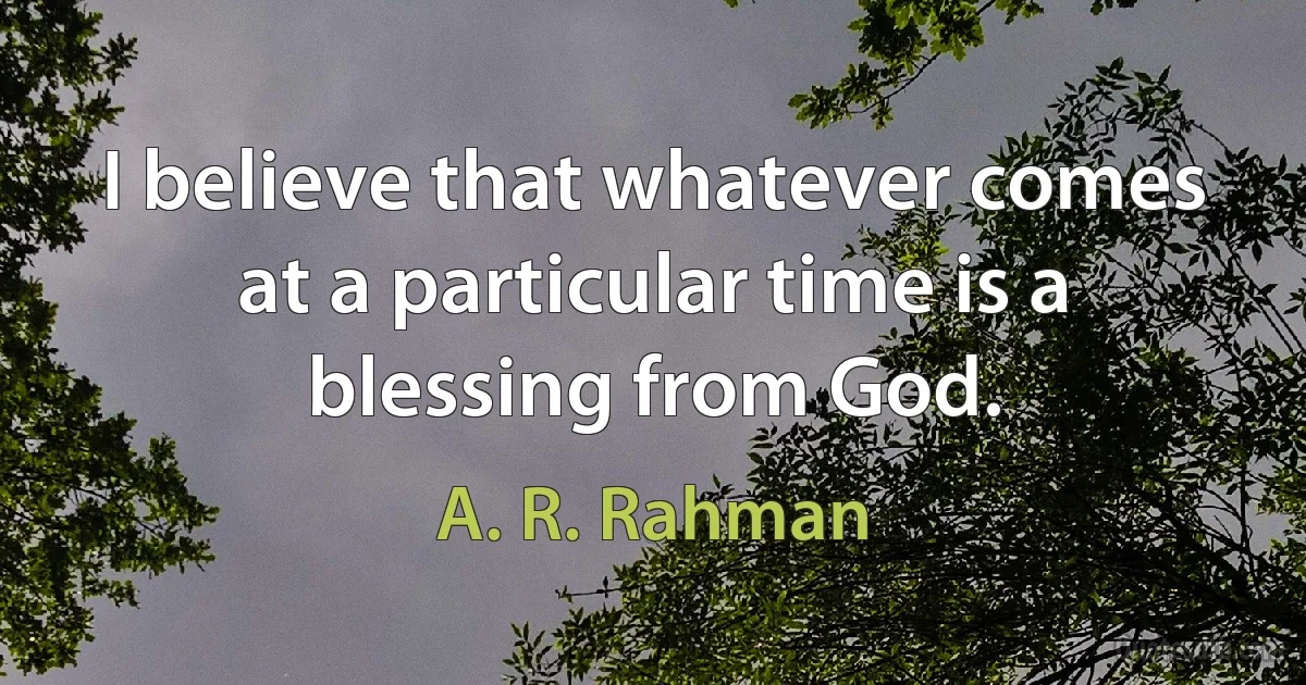 I believe that whatever comes at a particular time is a blessing from God. (A. R. Rahman)