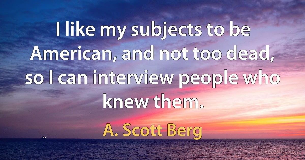 I like my subjects to be American, and not too dead, so I can interview people who knew them. (A. Scott Berg)