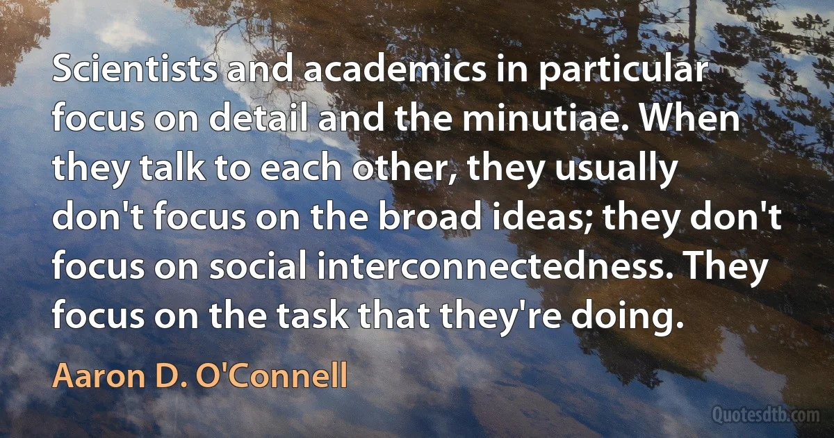 Scientists and academics in particular focus on detail and the minutiae. When they talk to each other, they usually don't focus on the broad ideas; they don't focus on social interconnectedness. They focus on the task that they're doing. (Aaron D. O'Connell)