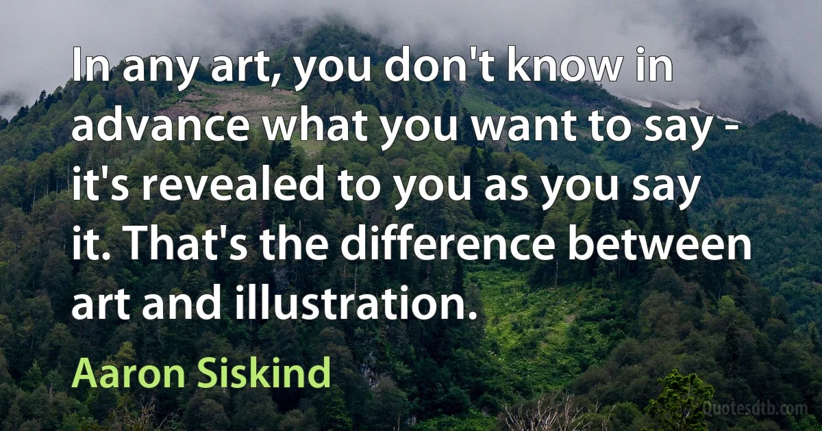 In any art, you don't know in advance what you want to say - it's revealed to you as you say it. That's the difference between art and illustration. (Aaron Siskind)