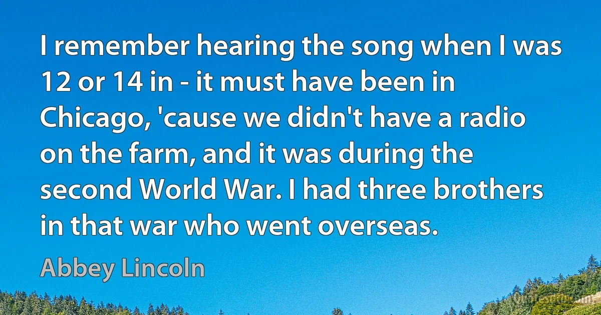 I remember hearing the song when I was 12 or 14 in - it must have been in Chicago, 'cause we didn't have a radio on the farm, and it was during the second World War. I had three brothers in that war who went overseas. (Abbey Lincoln)