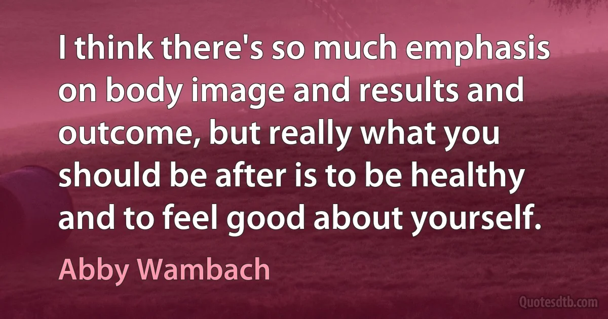 I think there's so much emphasis on body image and results and outcome, but really what you should be after is to be healthy and to feel good about yourself. (Abby Wambach)