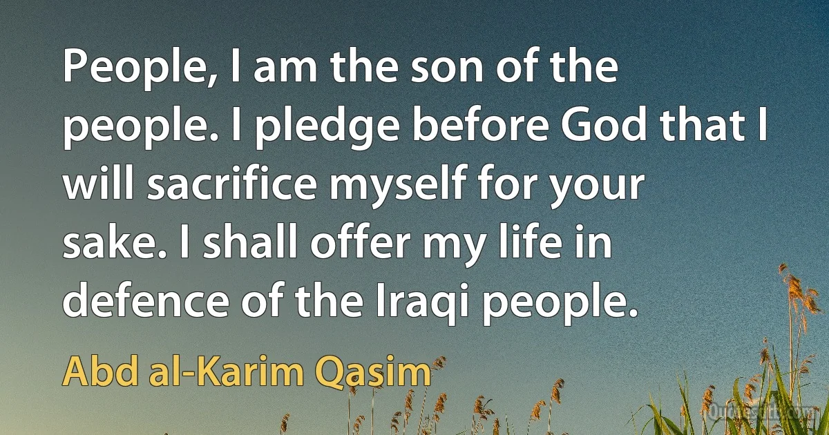 People, I am the son of the people. I pledge before God that I will sacrifice myself for your sake. I shall offer my life in defence of the Iraqi people. (Abd al-Karim Qasim)