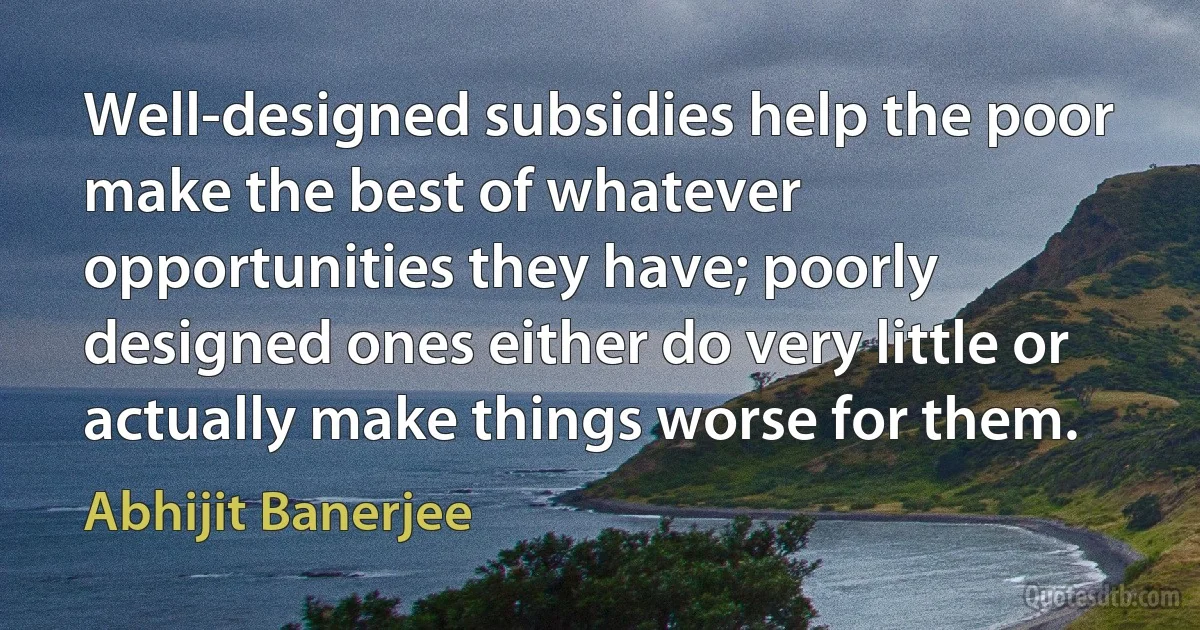 Well-designed subsidies help the poor make the best of whatever opportunities they have; poorly designed ones either do very little or actually make things worse for them. (Abhijit Banerjee)