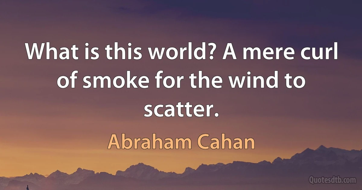 What is this world? A mere curl of smoke for the wind to scatter. (Abraham Cahan)