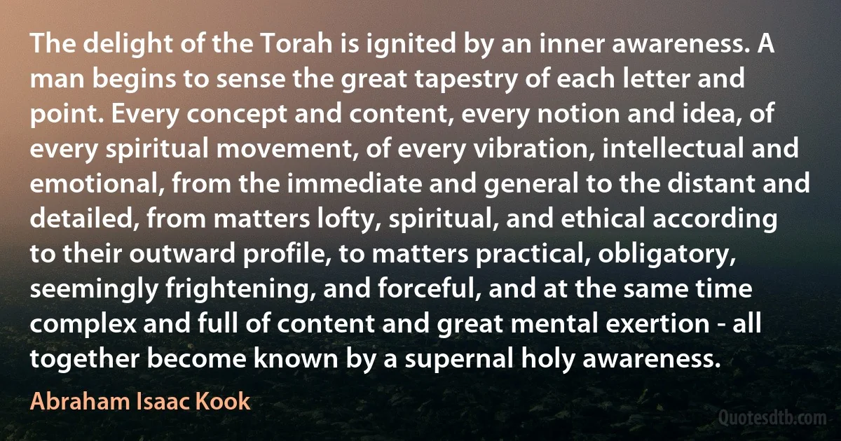 The delight of the Torah is ignited by an inner awareness. A man begins to sense the great tapestry of each letter and point. Every concept and content, every notion and idea, of every spiritual movement, of every vibration, intellectual and emotional, from the immediate and general to the distant and detailed, from matters lofty, spiritual, and ethical according to their outward profile, to matters practical, obligatory, seemingly frightening, and forceful, and at the same time complex and full of content and great mental exertion - all together become known by a supernal holy awareness. (Abraham Isaac Kook)