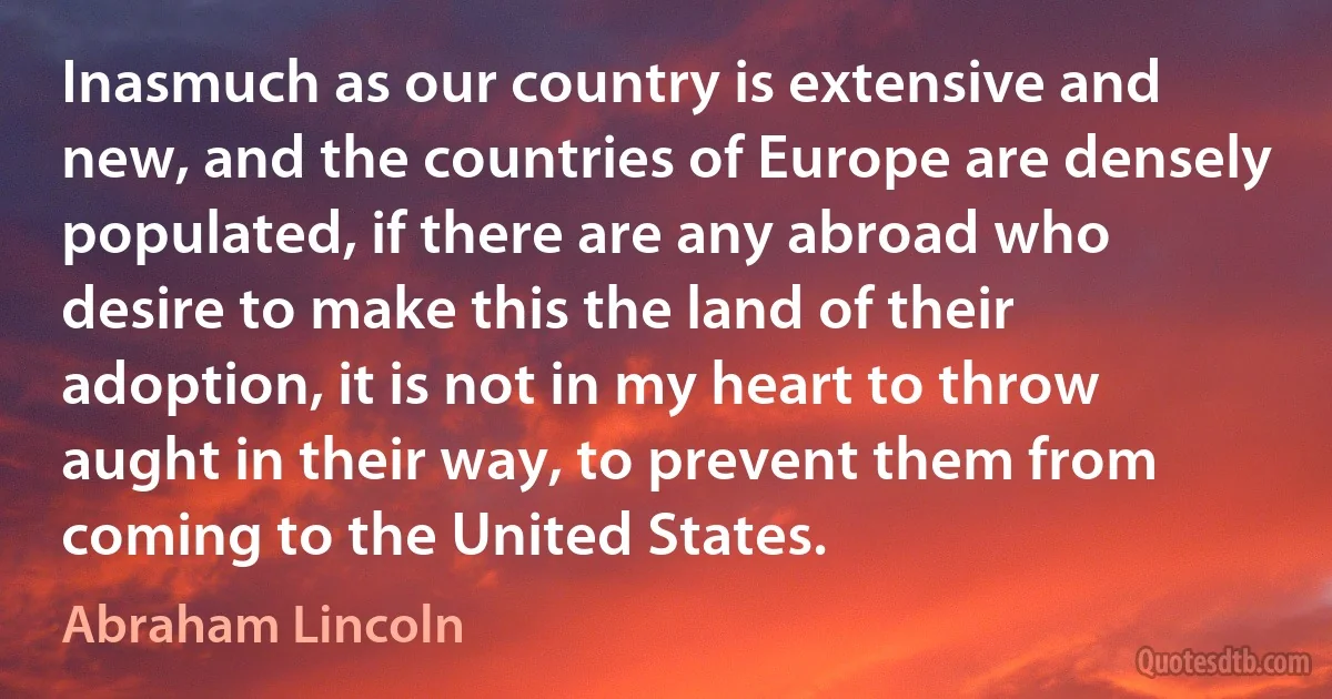 Inasmuch as our country is extensive and new, and the countries of Europe are densely populated, if there are any abroad who desire to make this the land of their adoption, it is not in my heart to throw aught in their way, to prevent them from coming to the United States. (Abraham Lincoln)