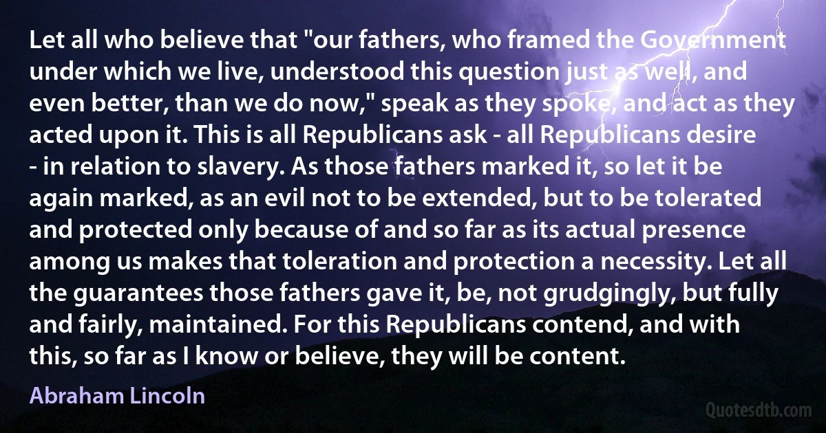 Let all who believe that "our fathers, who framed the Government under which we live, understood this question just as well, and even better, than we do now," speak as they spoke, and act as they acted upon it. This is all Republicans ask - all Republicans desire - in relation to slavery. As those fathers marked it, so let it be again marked, as an evil not to be extended, but to be tolerated and protected only because of and so far as its actual presence among us makes that toleration and protection a necessity. Let all the guarantees those fathers gave it, be, not grudgingly, but fully and fairly, maintained. For this Republicans contend, and with this, so far as I know or believe, they will be content. (Abraham Lincoln)