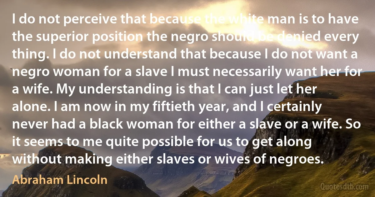 I do not perceive that because the white man is to have the superior position the negro should be denied every thing. I do not understand that because I do not want a negro woman for a slave I must necessarily want her for a wife. My understanding is that I can just let her alone. I am now in my fiftieth year, and I certainly never had a black woman for either a slave or a wife. So it seems to me quite possible for us to get along without making either slaves or wives of negroes. (Abraham Lincoln)