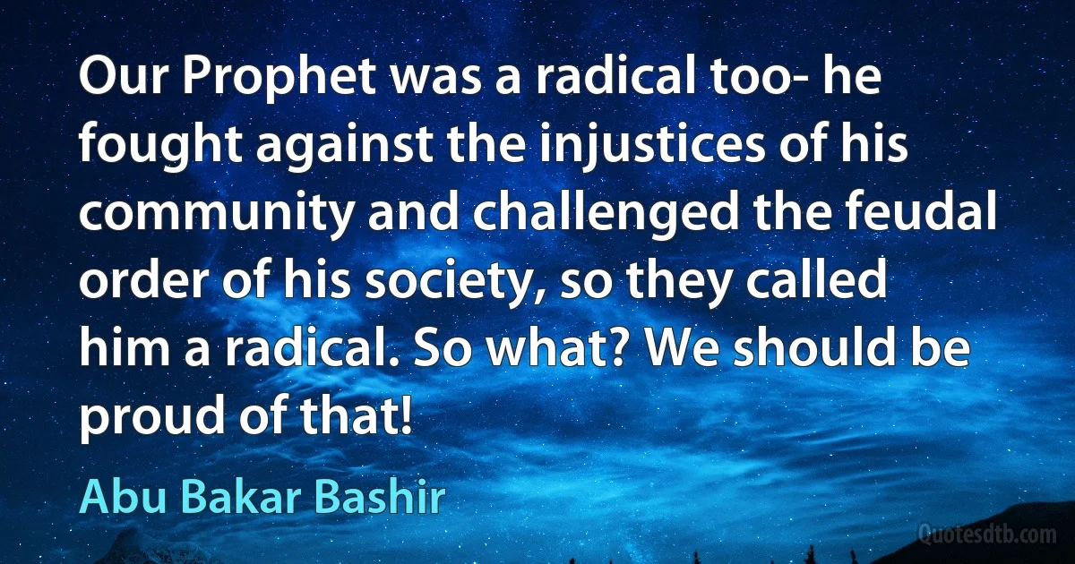 Our Prophet was a radical too- he fought against the injustices of his community and challenged the feudal order of his society, so they called him a radical. So what? We should be proud of that! (Abu Bakar Bashir)