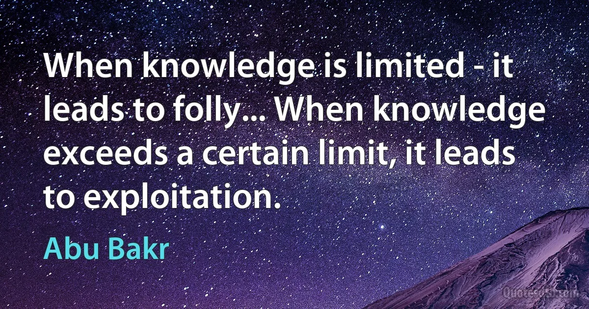 When knowledge is limited - it leads to folly... When knowledge exceeds a certain limit, it leads to exploitation. (Abu Bakr)