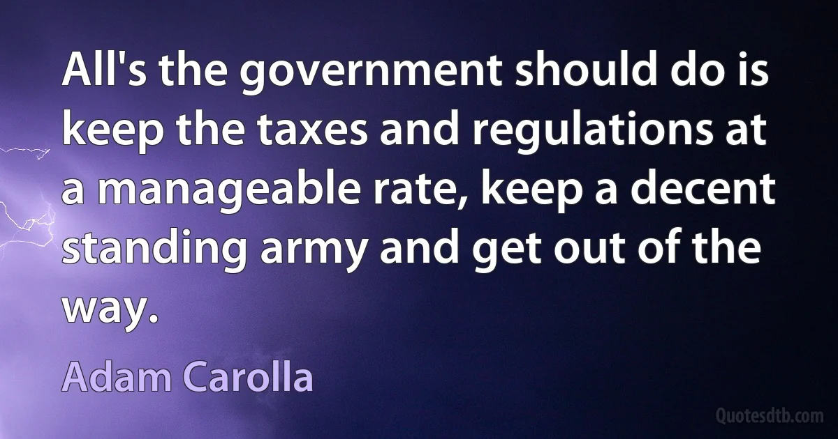 All's the government should do is keep the taxes and regulations at a manageable rate, keep a decent standing army and get out of the way. (Adam Carolla)