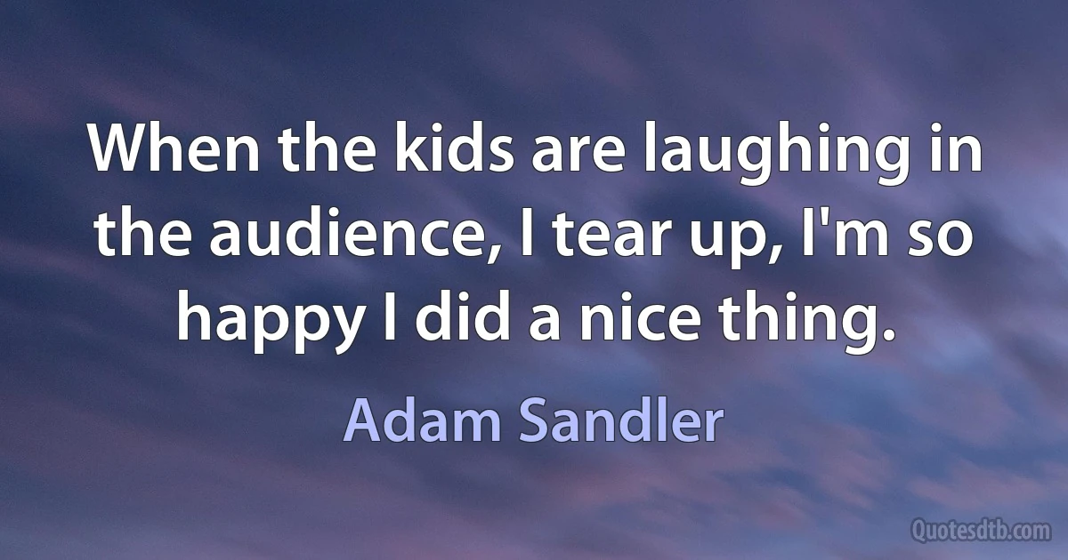 When the kids are laughing in the audience, I tear up, I'm so happy I did a nice thing. (Adam Sandler)