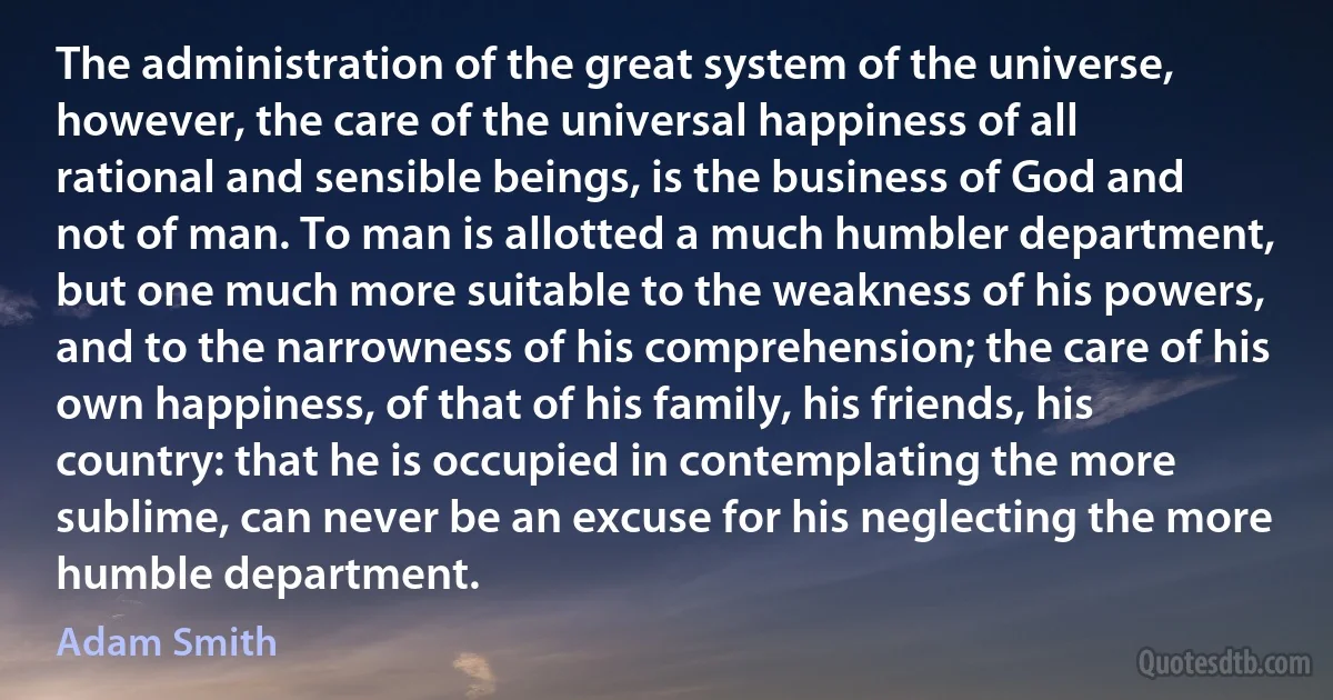 The administration of the great system of the universe, however, the care of the universal happiness of all rational and sensible beings, is the business of God and not of man. To man is allotted a much humbler department, but one much more suitable to the weakness of his powers, and to the narrowness of his comprehension; the care of his own happiness, of that of his family, his friends, his country: that he is occupied in contemplating the more sublime, can never be an excuse for his neglecting the more humble department. (Adam Smith)