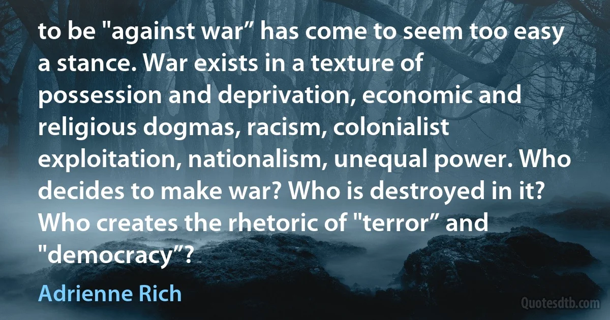 to be "against war” has come to seem too easy a stance. War exists in a texture of possession and deprivation, economic and religious dogmas, racism, colonialist exploitation, nationalism, unequal power. Who decides to make war? Who is destroyed in it? Who creates the rhetoric of "terror” and "democracy”? (Adrienne Rich)