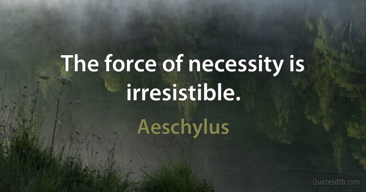 The force of necessity is irresistible. (Aeschylus)