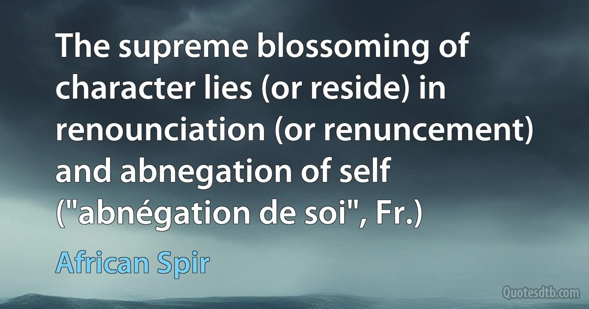 The supreme blossoming of character lies (or reside) in renounciation (or renuncement) and abnegation of self ("abnégation de soi", Fr.) (African Spir)