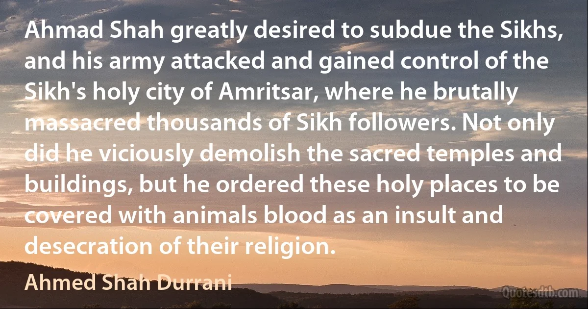 Ahmad Shah greatly desired to subdue the Sikhs, and his army attacked and gained control of the Sikh's holy city of Amritsar, where he brutally massacred thousands of Sikh followers. Not only did he viciously demolish the sacred temples and buildings, but he ordered these holy places to be covered with animals blood as an insult and desecration of their religion. (Ahmed Shah Durrani)