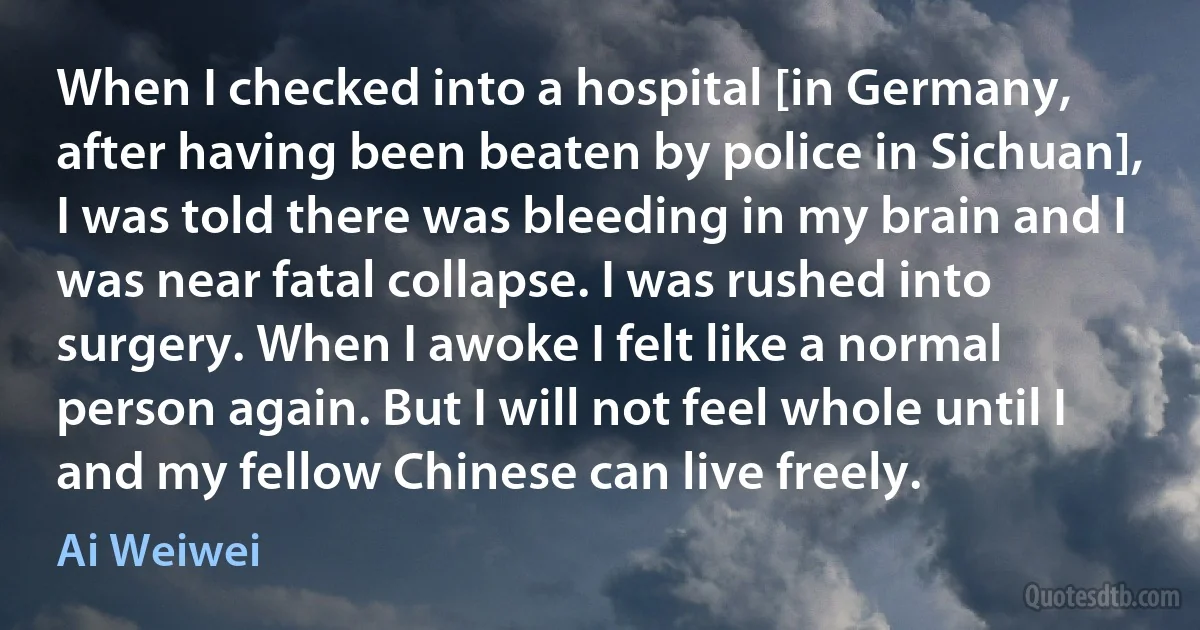 When I checked into a hospital [in Germany, after having been beaten by police in Sichuan], I was told there was bleeding in my brain and I was near fatal collapse. I was rushed into surgery. When I awoke I felt like a normal person again. But I will not feel whole until I and my fellow Chinese can live freely. (Ai Weiwei)