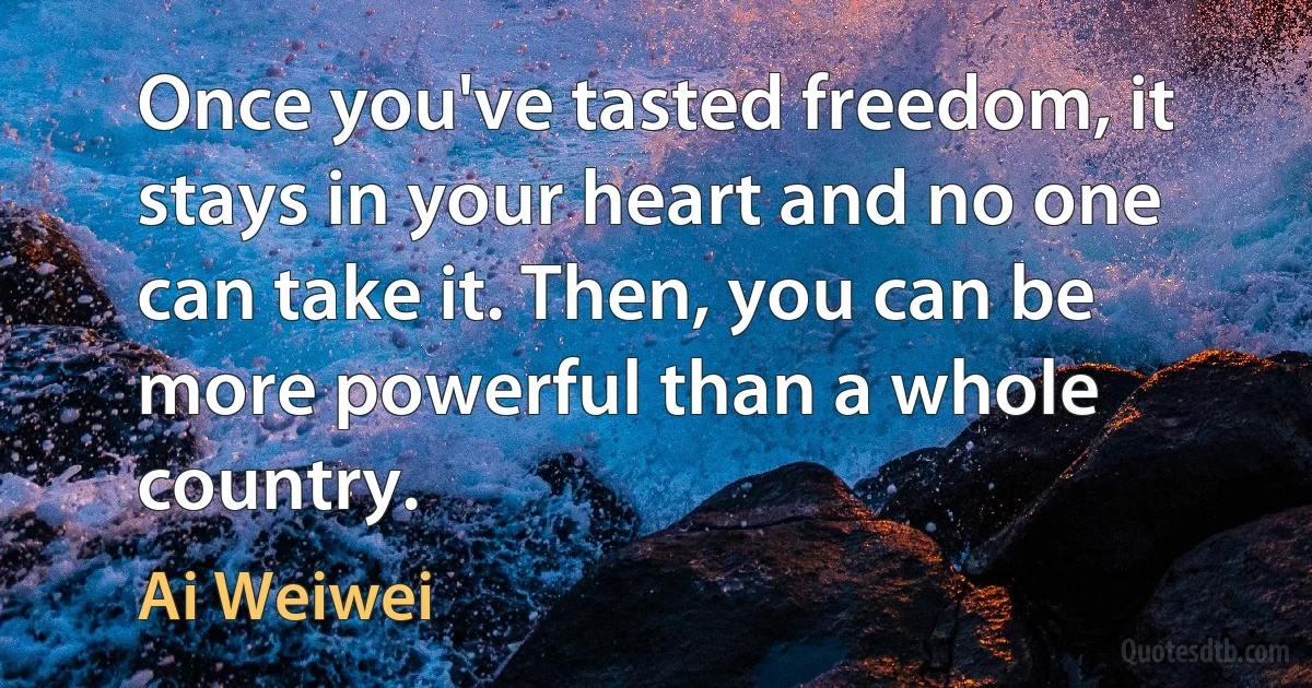 Once you've tasted freedom, it stays in your heart and no one can take it. Then, you can be more powerful than a whole country. (Ai Weiwei)