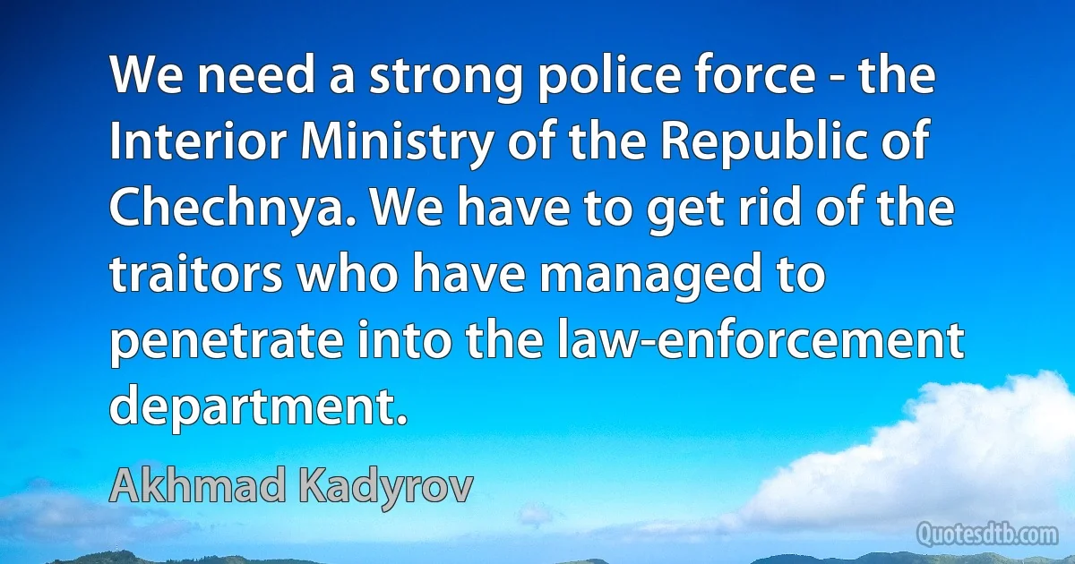 We need a strong police force - the Interior Ministry of the Republic of Chechnya. We have to get rid of the traitors who have managed to penetrate into the law-enforcement department. (Akhmad Kadyrov)