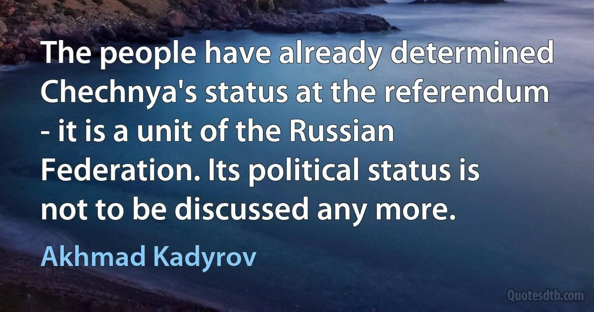 The people have already determined Chechnya's status at the referendum - it is a unit of the Russian Federation. Its political status is not to be discussed any more. (Akhmad Kadyrov)