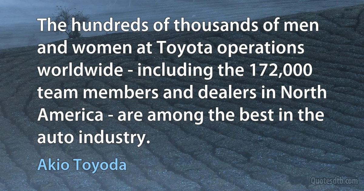 The hundreds of thousands of men and women at Toyota operations worldwide - including the 172,000 team members and dealers in North America - are among the best in the auto industry. (Akio Toyoda)