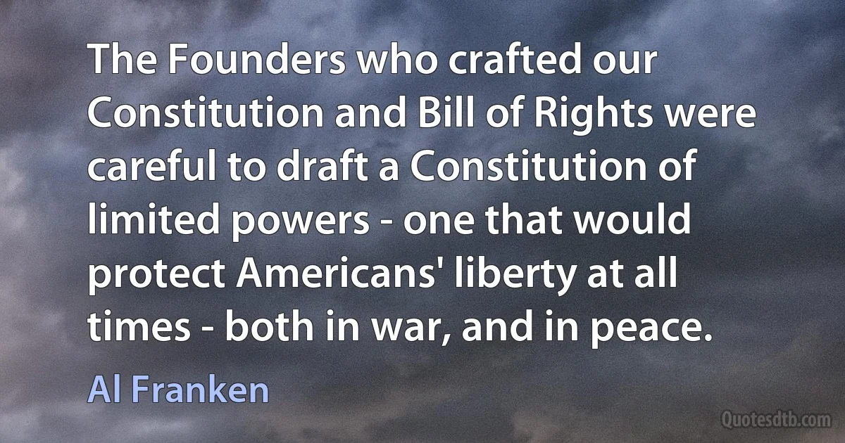 The Founders who crafted our Constitution and Bill of Rights were careful to draft a Constitution of limited powers - one that would protect Americans' liberty at all times - both in war, and in peace. (Al Franken)