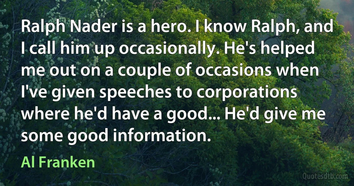 Ralph Nader is a hero. I know Ralph, and I call him up occasionally. He's helped me out on a couple of occasions when I've given speeches to corporations where he'd have a good... He'd give me some good information. (Al Franken)