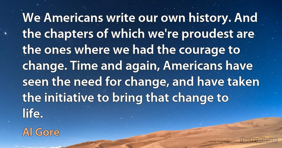 We Americans write our own history. And the chapters of which we're proudest are the ones where we had the courage to change. Time and again, Americans have seen the need for change, and have taken the initiative to bring that change to life. (Al Gore)