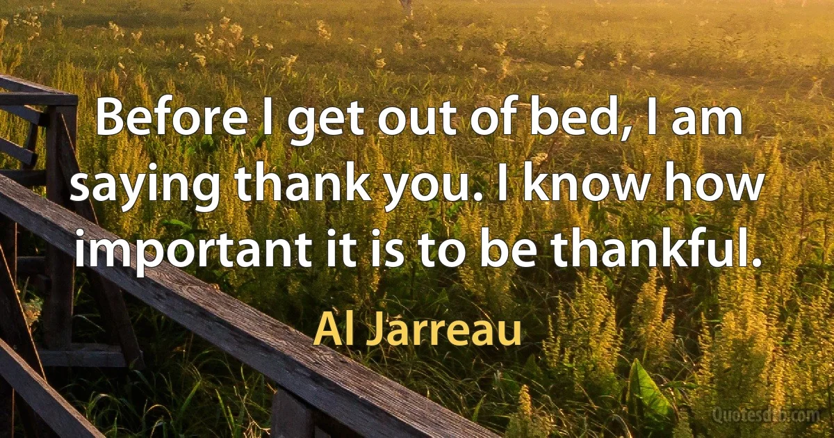 Before I get out of bed, I am saying thank you. I know how important it is to be thankful. (Al Jarreau)