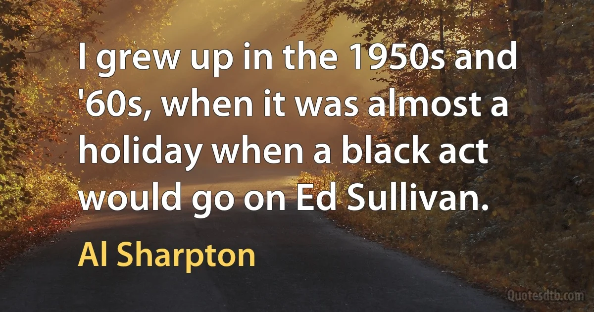 I grew up in the 1950s and '60s, when it was almost a holiday when a black act would go on Ed Sullivan. (Al Sharpton)