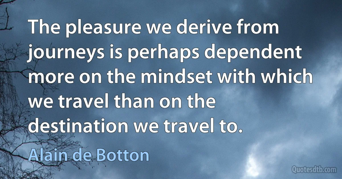 The pleasure we derive from journeys is perhaps dependent more on the mindset with which we travel than on the destination we travel to. (Alain de Botton)