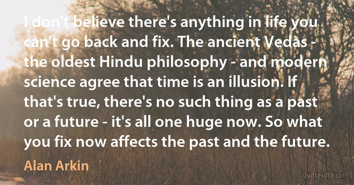 I don't believe there's anything in life you can't go back and fix. The ancient Vedas - the oldest Hindu philosophy - and modern science agree that time is an illusion. If that's true, there's no such thing as a past or a future - it's all one huge now. So what you fix now affects the past and the future. (Alan Arkin)