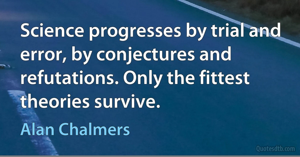 Science progresses by trial and error, by conjectures and refutations. Only the fittest theories survive. (Alan Chalmers)