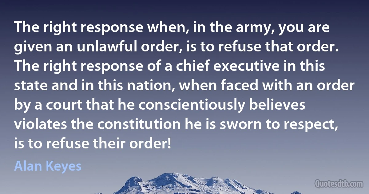 The right response when, in the army, you are given an unlawful order, is to refuse that order. The right response of a chief executive in this state and in this nation, when faced with an order by a court that he conscientiously believes violates the constitution he is sworn to respect, is to refuse their order! (Alan Keyes)