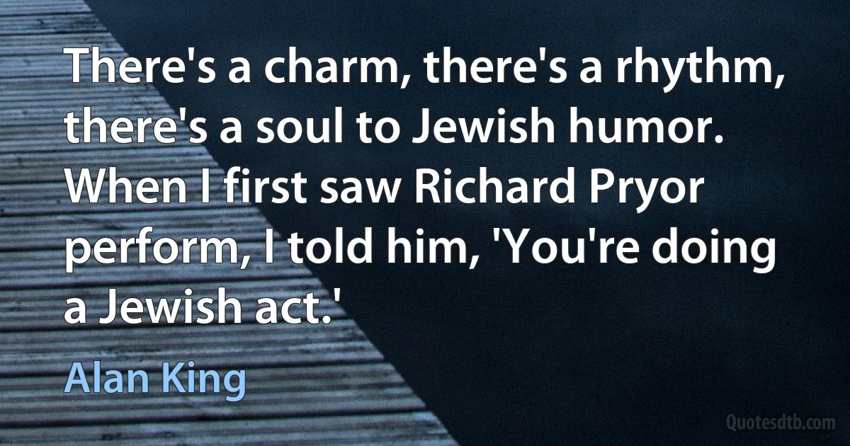 There's a charm, there's a rhythm, there's a soul to Jewish humor. When I first saw Richard Pryor perform, I told him, 'You're doing a Jewish act.' (Alan King)