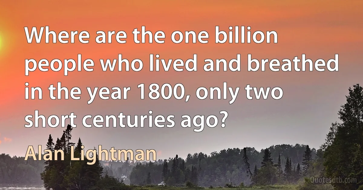 Where are the one billion people who lived and breathed in the year 1800, only two short centuries ago? (Alan Lightman)