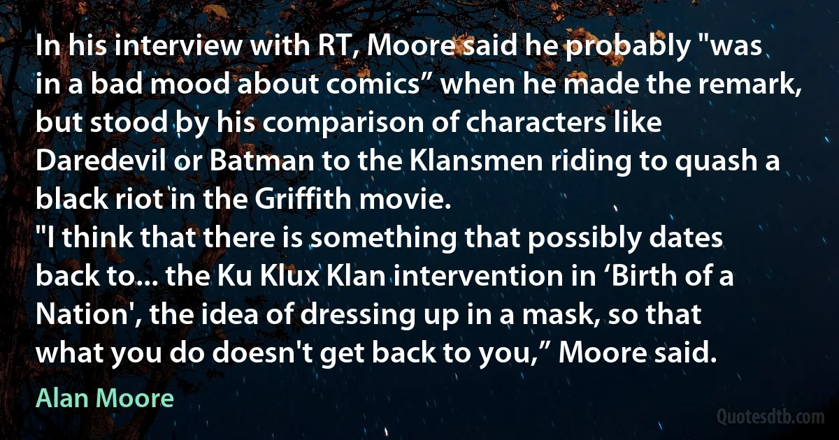 In his interview with RT, Moore said he probably "was in a bad mood about comics” when he made the remark, but stood by his comparison of characters like Daredevil or Batman to the Klansmen riding to quash a black riot in the Griffith movie.
"I think that there is something that possibly dates back to... the Ku Klux Klan intervention in ‘Birth of a Nation', the idea of dressing up in a mask, so that what you do doesn't get back to you,” Moore said. (Alan Moore)