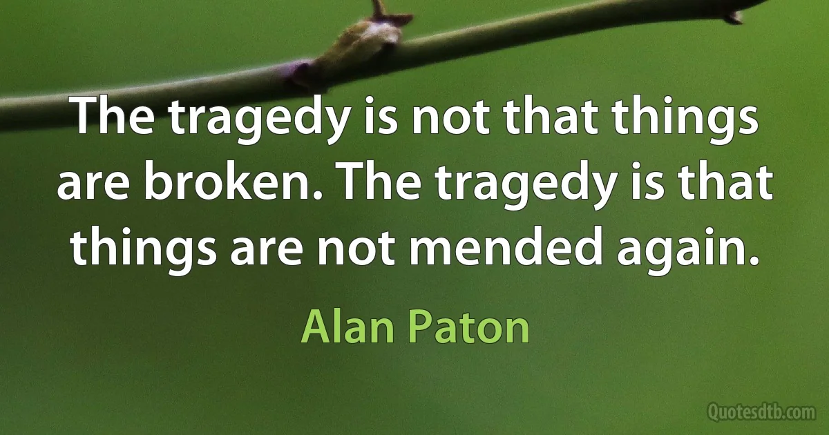 The tragedy is not that things are broken. The tragedy is that things are not mended again. (Alan Paton)