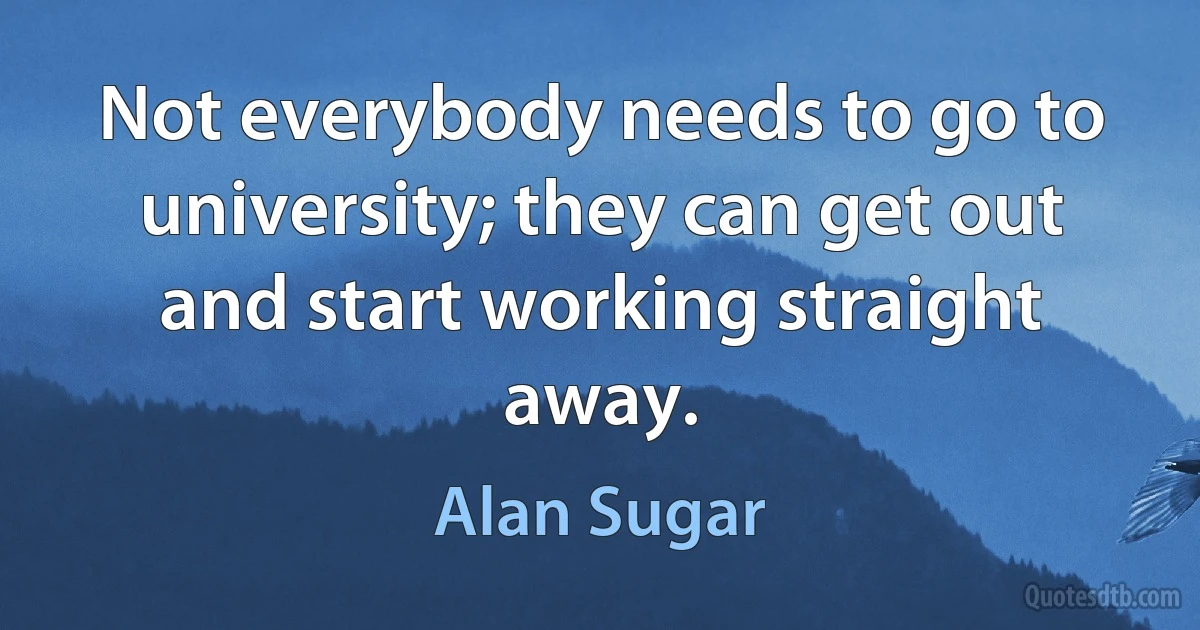 Not everybody needs to go to university; they can get out and start working straight away. (Alan Sugar)