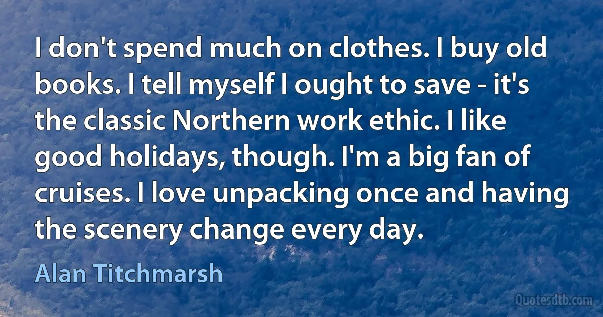 I don't spend much on clothes. I buy old books. I tell myself I ought to save - it's the classic Northern work ethic. I like good holidays, though. I'm a big fan of cruises. I love unpacking once and having the scenery change every day. (Alan Titchmarsh)