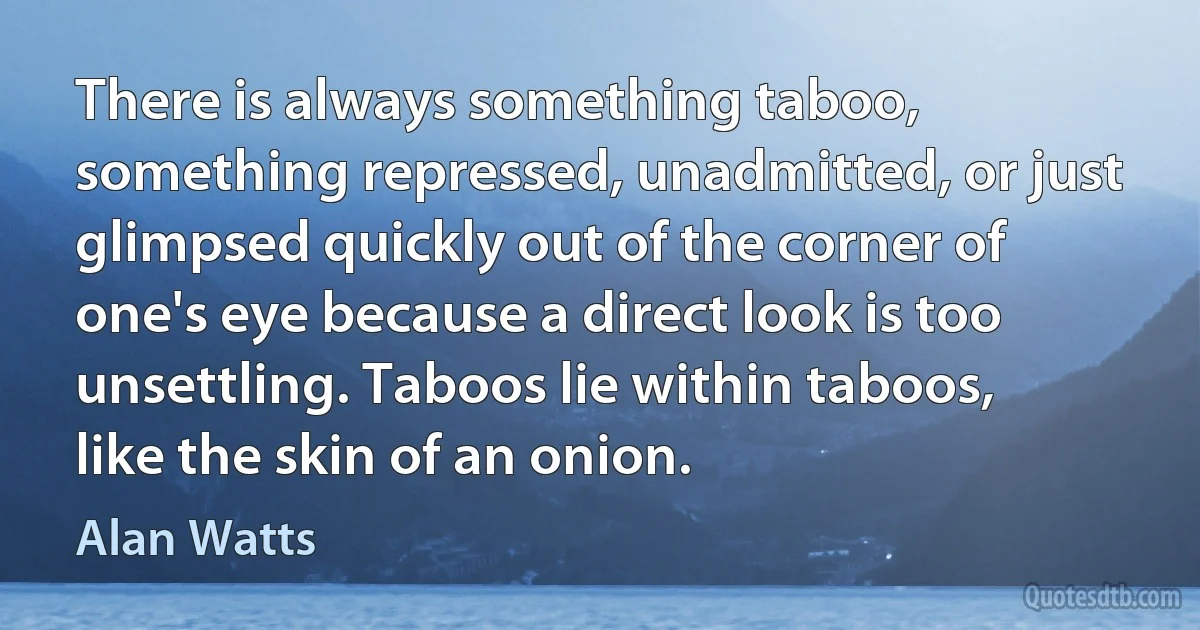 There is always something taboo, something repressed, unadmitted, or just glimpsed quickly out of the corner of one's eye because a direct look is too unsettling. Taboos lie within taboos, like the skin of an onion. (Alan Watts)