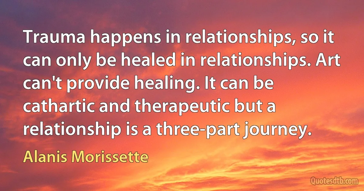 Trauma happens in relationships, so it can only be healed in relationships. Art can't provide healing. It can be cathartic and therapeutic but a relationship is a three-part journey. (Alanis Morissette)