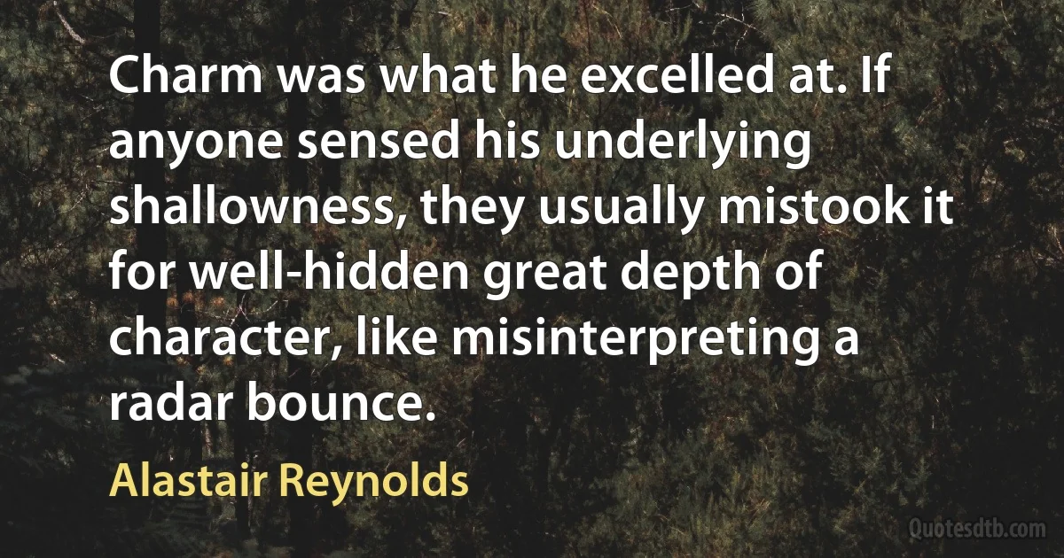 Charm was what he excelled at. If anyone sensed his underlying shallowness, they usually mistook it for well-hidden great depth of character, like misinterpreting a radar bounce. (Alastair Reynolds)